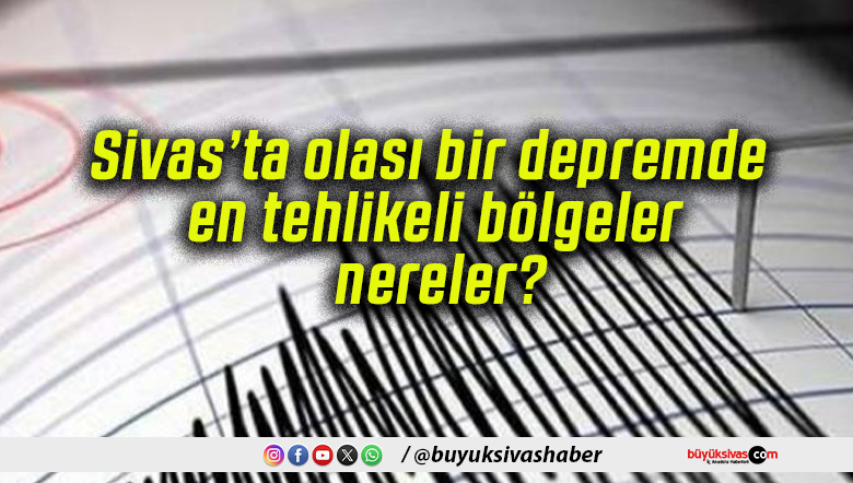 Sivas’ta olası bir depremde en tehlikeli bölgeler nereler?