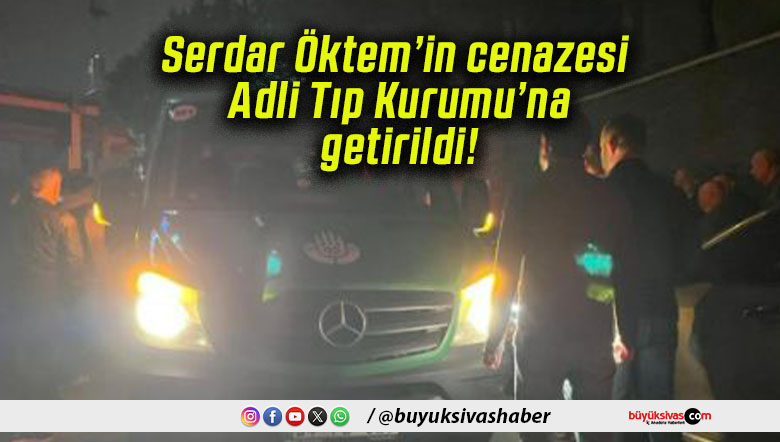 Serdar Öktem’in cenazesi Adli Tıp Kurumu’na getirildi!