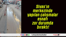 Sivas’ın merkezinde yapılan çalışmalar esnafı zor durumda bıraktı!