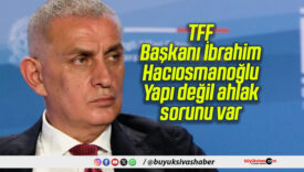 TFF Başkanı İbrahim Hacıosmanoğlu: Yapı değil ahlak sorunu var