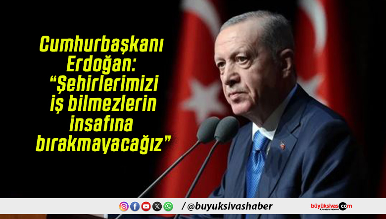 Cumhurbaşkanı Erdoğan: “Şehirlerimizi iş bilmezlerin insafına bırakmayacağız”