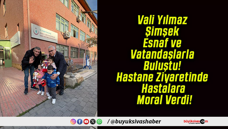 Vali Yılmaz Şimşek Esnaf ve Vatandaşlarla Buluştu! Hastane Ziyaretinde Hastalara Moral Verdi!