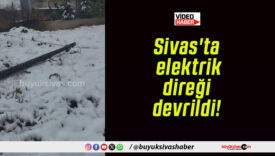 Sivas’ta elektrik direği devrildi!