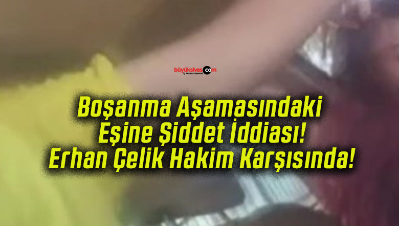 Boşanma Aşamasındaki Eşine Şiddet İddiası! Erhan Çelik Hakim Karşısında!