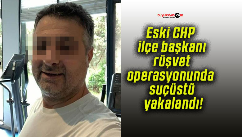 Eski CHP ilçe başkanı rüşvet operasyonunda suçüstü yakalandı!