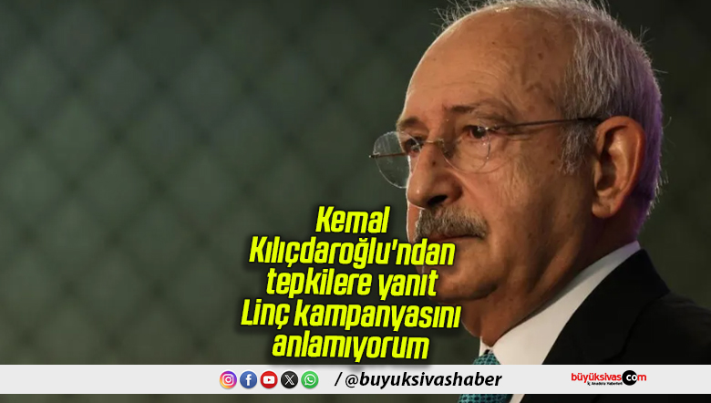 Kemal Kılıçdaroğlu’ndan tepkilere yanıt: Linç kampanyasını anlamıyorum
