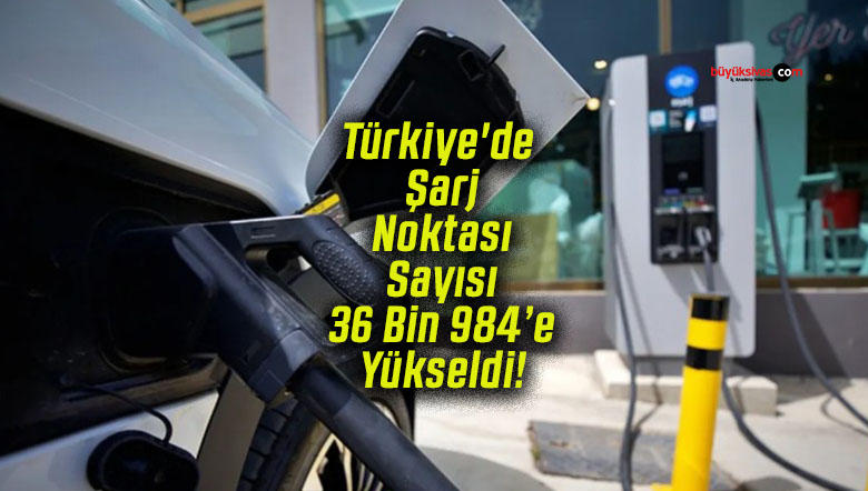 Türkiye’de Şarj Noktası Sayısı 36 Bin 984’e Yükseldi!
