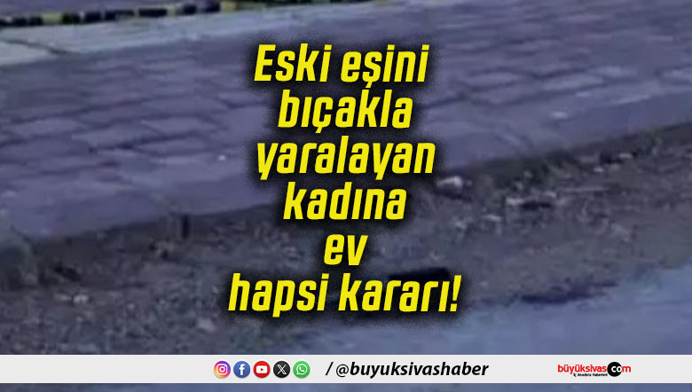 Eski eşini bıçakla yaralayan kadına ev hapsi kararı!