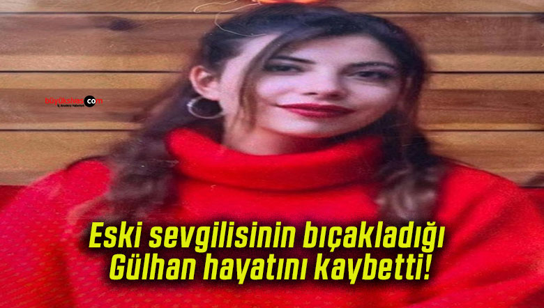 Eski sevgilisinin bıçakladığı Gülhan hayatını kaybetti!