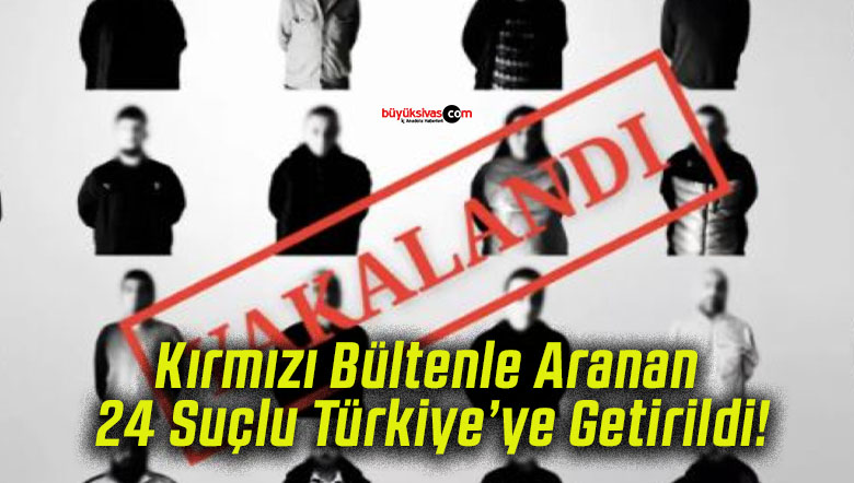 Kırmızı Bültenle Aranan 24 Suçlu Türkiye’ye Getirildi!