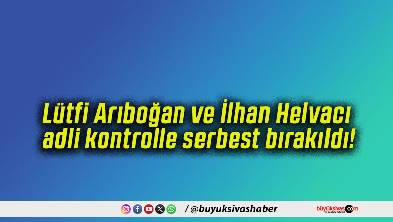 Lütfi Arıboğan ve İlhan Helvacı adli kontrolle serbest bırakıldı!