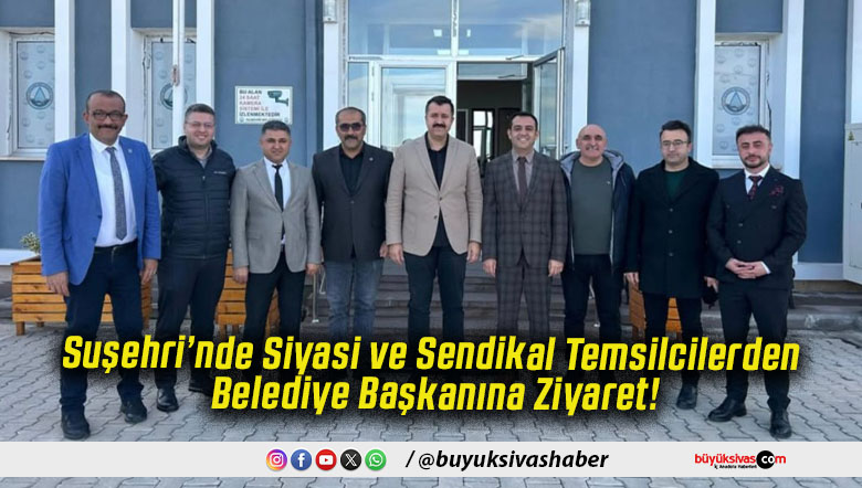 Suşehri’nde Siyasi ve Sendikal Temsilcilerden Belediye Başkanına Ziyaret!