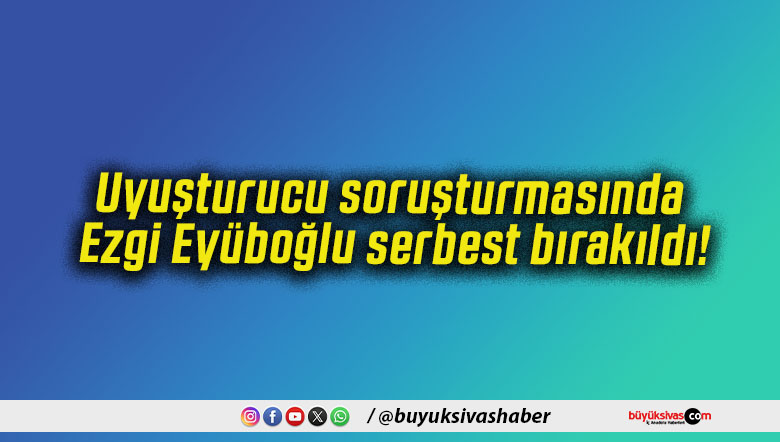 Uyuşturucu soruşturmasında Ezgi Eyüboğlu serbest bırakıldı!