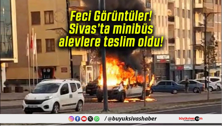 Feci Görüntüler! Sivas’ta minibüs alevlere teslim oldu!