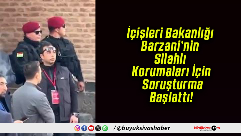 İçişleri Bakanlığı Barzani’nin Silahlı Korumaları İçin Soruşturma Başlattı!