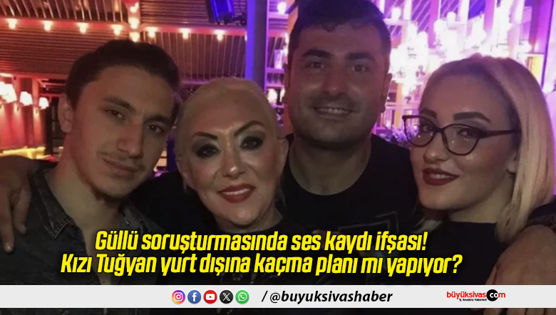 Güllü soruşturmasında ses kaydı ifşası! Kızı Tuğyan yurt dışına kaçma planı mı yapıyor?