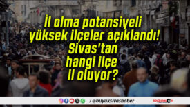 İl olma potansiyeli yüksek ilçeler açıklandı! Sivas’tan hangi ilçe il oluyor?