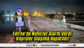 Edirne’de Nehirler Alarm Verdi Köprüler Ulaşıma Kapatıldı!