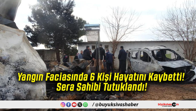 Yangın Faciasında 6 Kişi Hayatını Kaybetti! Sera Sahibi Tutuklandı!