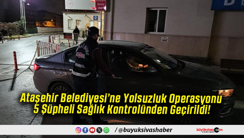 Ataşehir Belediyesi’ne Yolsuzluk Operasyonu 5 Şüpheli Sağlık Kontrolünden Geçirildi!