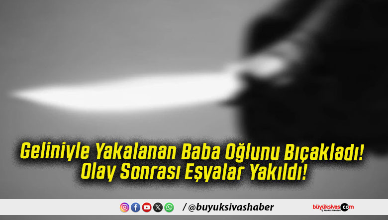 Geliniyle Yakalanan Baba Oğlunu Bıçakladı! Olay Sonrası Eşyalar Yakıldı!