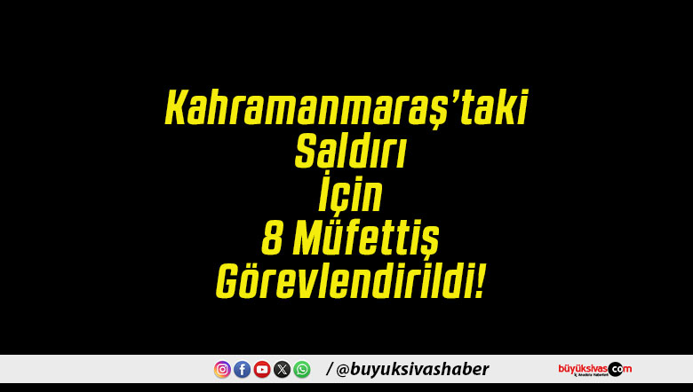 Kahramanmaraş’taki Saldırı İçin 8 Müfettiş Görevlendirildi!