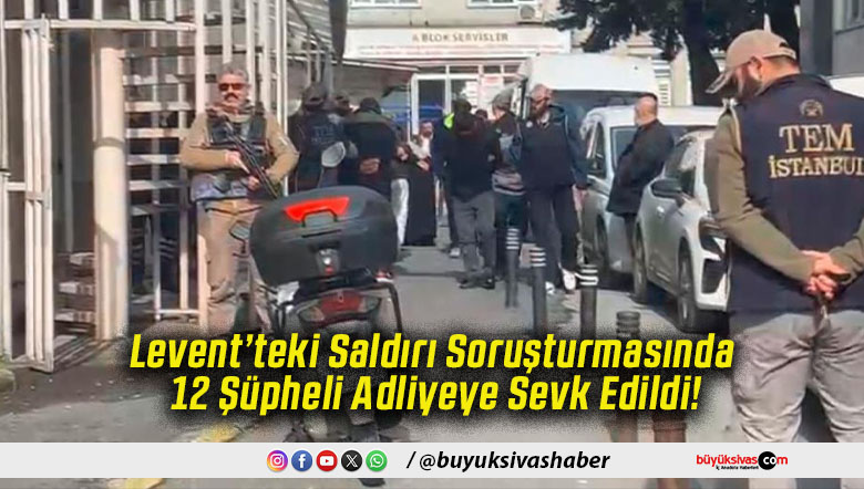 Levent’teki Saldırı Soruşturmasında 12 Şüpheli Adliyeye Sevk Edildi!