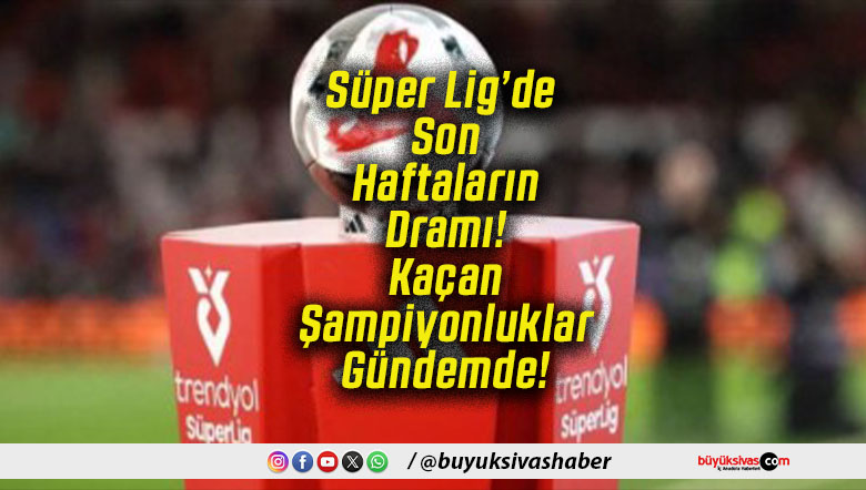 Süper Lig’de Son Haftaların Dramı! Kaçan Şampiyonluklar Gündemde!