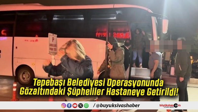 Tepebaşı Belediyesi Operasyonunda Gözaltındaki Şüpheliler Hastaneye Getirildi!